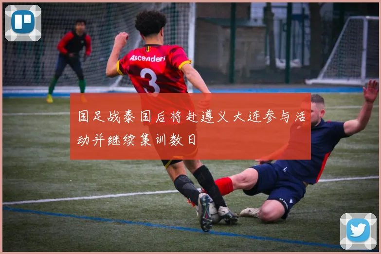 国足战泰国后将赴遵义大连参与活动并继续集训数日