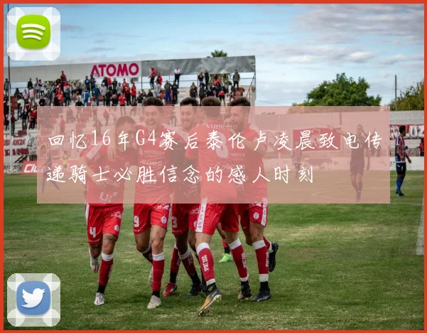 回忆16年G4赛后泰伦卢凌晨致电传递骑士必胜信念的感人时刻