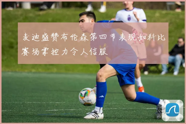 麦迪盛赞布伦森第四节表现如科比赛场掌控力令人信服