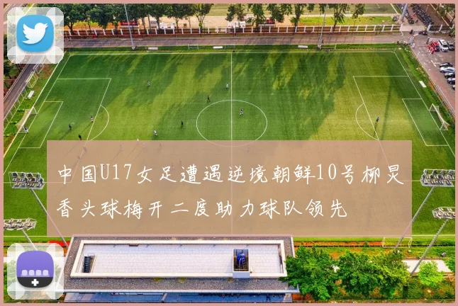 中国U17女足遭遇逆境朝鲜10号柳炅香头球梅开二度助力球队领先