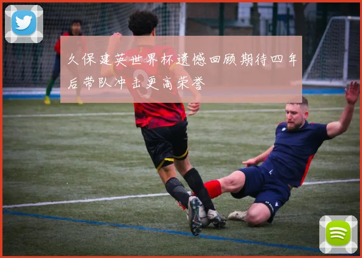 久保建英世界杯遗憾回顾期待四年后带队冲击更高荣誉