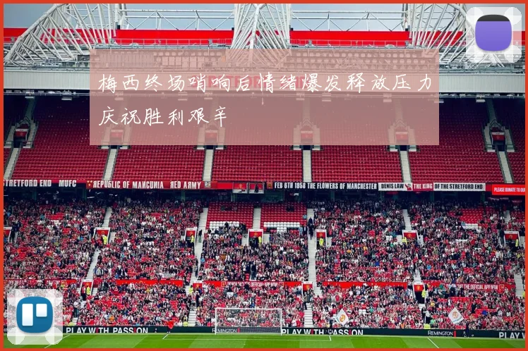 梅西终场哨响后情绪爆发释放压力庆祝胜利艰辛