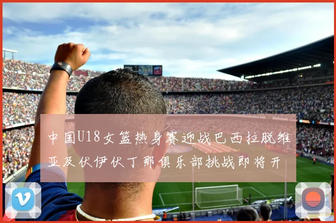 中国U18女篮热身赛迎战巴西拉脱维亚及伏伊伏丁那俱乐部挑战即将开启