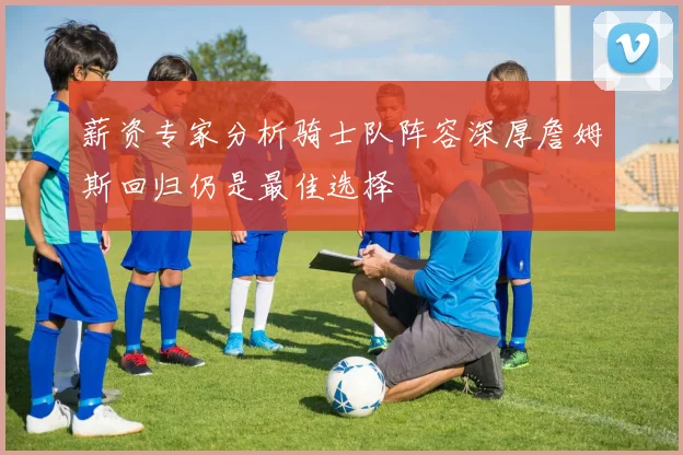 薪资专家分析骑士队阵容深厚詹姆斯回归仍是最佳选择