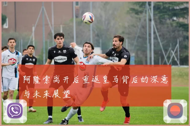 阿隆索离开后重返皇马背后的深意与未来展望
