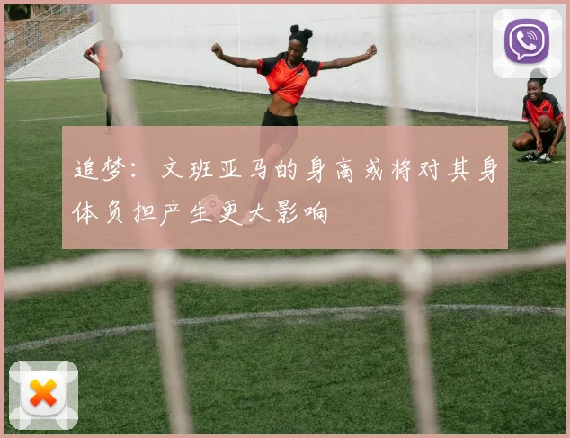 追梦：文班亚马的身高或将对其身体负担产生更大影响