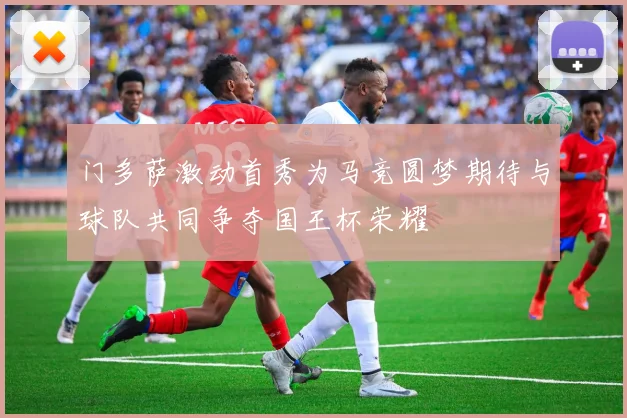 门多萨激动首秀为马竞圆梦期待与球队共同争夺国王杯荣耀