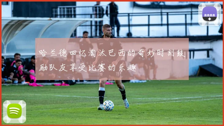 哈兰德回忆淘汰巴西的奇妙时刻鼓励队友享受比赛的乐趣