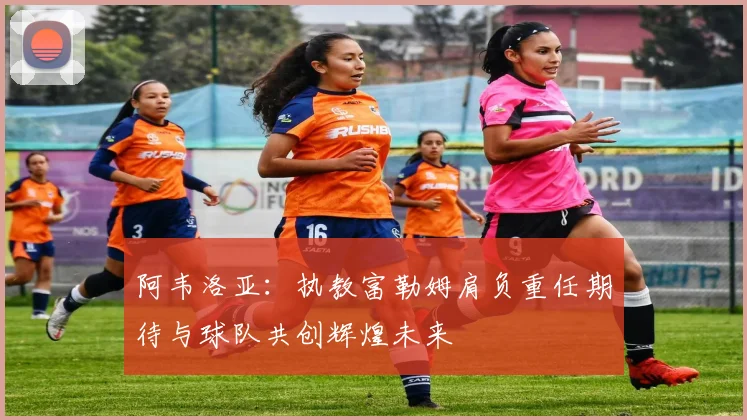 阿韦洛亚：执教富勒姆肩负重任期待与球队共创辉煌未来