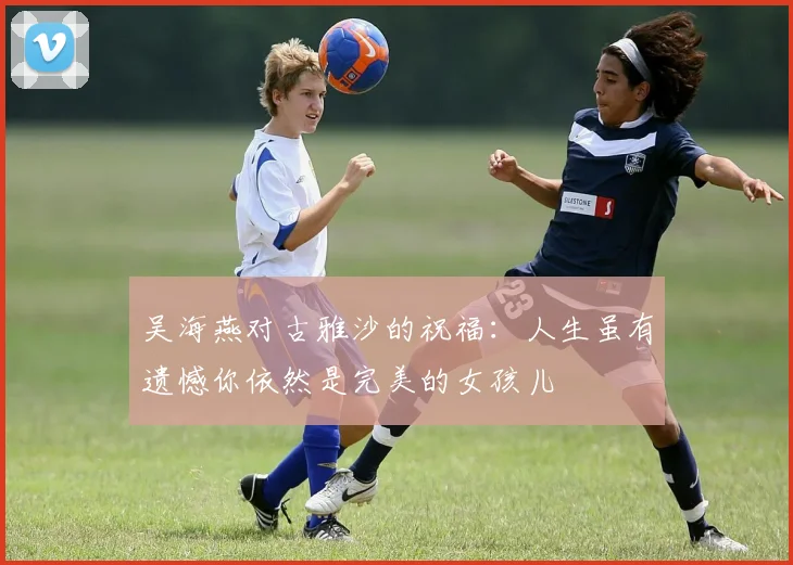 吴海燕对古雅沙的祝福：人生虽有遗憾你依然是完美的女孩儿