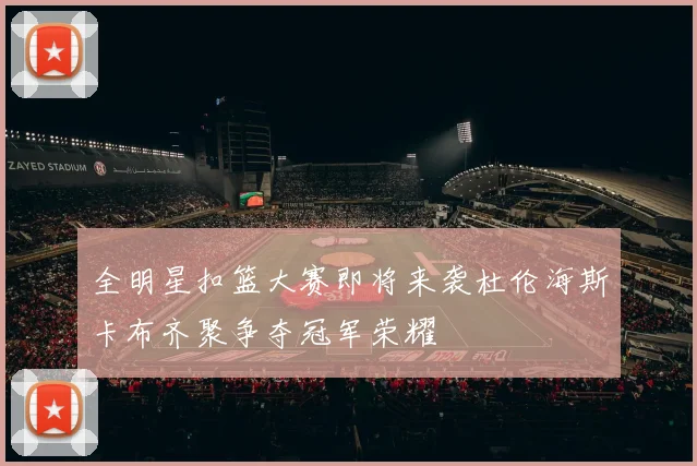 全明星扣篮大赛即将来袭杜伦海斯卡布齐聚争夺冠军荣耀
