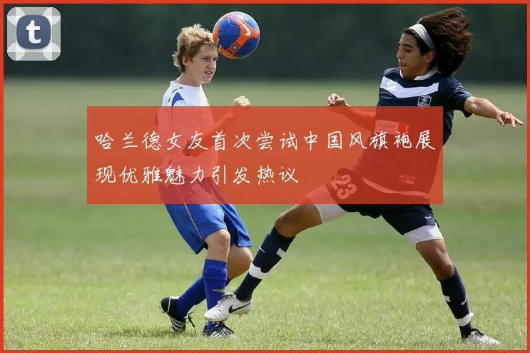 哈兰德女友首次尝试中国风旗袍展现优雅魅力引发热议