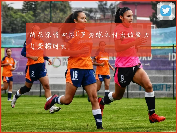 纳尼深情回忆C罗为球衣付出的努力与荣耀时刻
