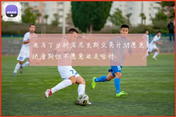 老马丁分析若尼克斯交易计划愿意送唐斯但不愿意放走哈特