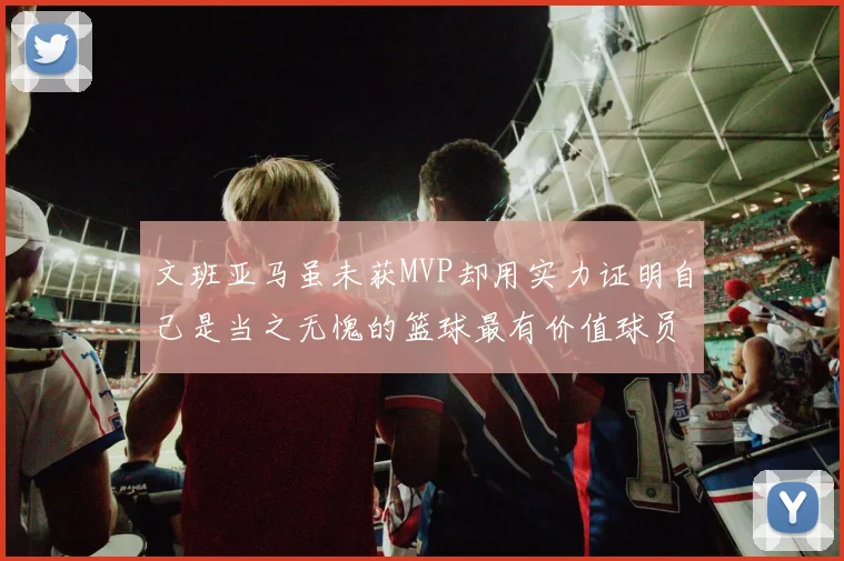 文班亚马虽未获MVP却用实力证明自己是当之无愧的篮球最有价值球员