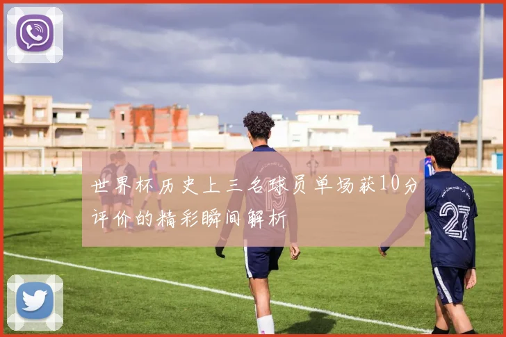 世界杯历史上三名球员单场获10分评价的精彩瞬间解析