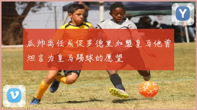 瓜帅离任或促罗德里加盟皇马他曾坦言为皇马踢球的愿望