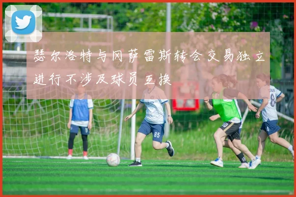瑟尔洛特与冈萨雷斯转会交易独立进行不涉及球员互换