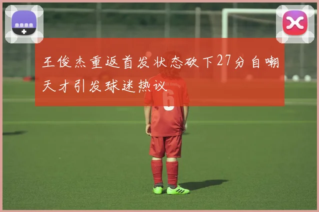 王俊杰重返首发状态砍下27分自嘲天才引发球迷热议