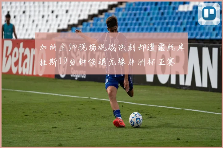 加纳主帅现场观战热刺却遭噩耗库杜斯19分钟伤退无缘非洲杯正赛