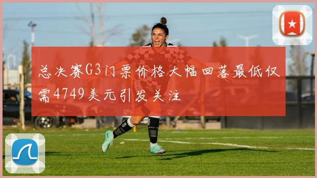 总决赛G3门票价格大幅回落最低仅需4749美元引发关注