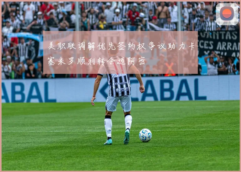 美职联调解优先签约权争议助力卡塞米罗顺利转会迈阿密