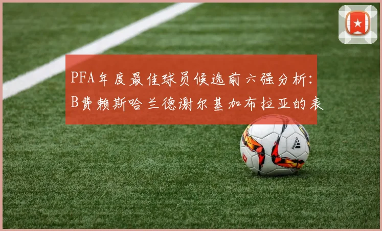 PFA年度最佳球员候选前六强分析：B费赖斯哈兰德谢尔基加布拉亚的表现对比
